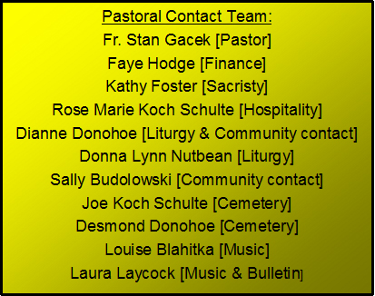 Text Box: Pastoral Contact Team:Fr. Stan Gacek [Pastor]Marg Sterzer [Finance]Kathy Foster [Sacristy]Rose Marie Koch Schulte [Hospitality]Dianne Donohoe [Liturgy & Community contact]Donna Lynn Nutbean [Liturgy]Sally Budolowski [Community contact]Joe Koch Schulte [Cemetery]Desmond Donohoe [Cemetery]Louise Blahitka [Music]Laura Laycock [Music & Bulletin]